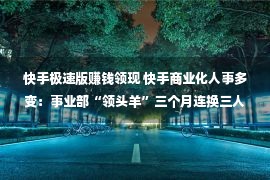 快手极速版赚钱领现 快手商业化人事多变：事业部“领头羊”三个月连换三人 现由王剑伟接纳