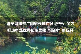 济宁网络推广哪家强推广好:济宁：全力打造中华优秀传统文化“两创”新标杆