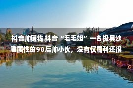 抖音帅赚钱 抖音“毛毛姐”一名极具沙雕属性的90后帅小伙，没有仅赢利还很痛快