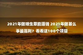 2021年做啥生意能赚钱 2021年做甚么事最赢利？看看这100个项目