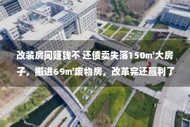 改装房间赚钱不 还债卖失落150㎡大房子，搬进69㎡废物房，改革完还赢利了？