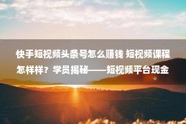 快手短视频头条号怎么赚钱 短视频课程怎样样？学员揭秘——短视频平台现金有4种办法