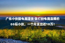 广东小伙做电商赚钱 做打扮电商直播的00后小伙，一个月支出近10万！