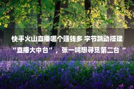 快手火山直播哪个赚钱多 字节跳动搭建“直播大中台”，张一鸣想寻觅第二台“赢利呆板”