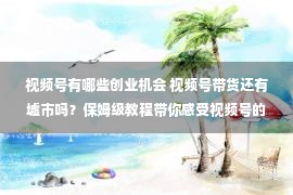 视频号有哪些创业机会 视频号带货还有墟市吗？保姆级教程带你感受视频号的实战方法