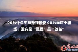 00后什么生意赚钱最快 00后面对于职场：没有是“整理”是“改革”