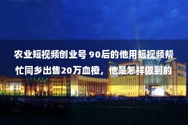 农业短视频创业号 90后的他用短视频帮忙同乡出售20万血橙，他是怎样做到的？