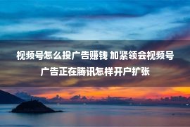 视频号怎么投广告赚钱 加紧领会视频号广告正在腾讯怎样开户扩张