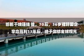 邯郸干啥赚钱 我，70后，36岁裸辞国企，拿命赢利13年后，终于完结全球观光妄想