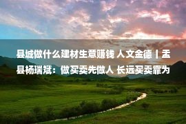 县城做什么建材生意赚钱 人文金德丨盂县杨瑞斌：做买卖先做人 长远买卖靠为人办事