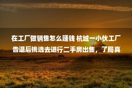 在工厂做销售怎么赚钱 杭城一小伙工厂告退后挑选去进行二手房出售，了局真的是百感着急