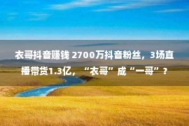 衣哥抖音赚钱 2700万抖音粉丝，3场直播带货1.3亿，“衣哥”成“一哥”？