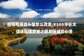 视频号赚钱头像怎么改变:8500字长文，讲透私域流量之朋友圈成交心法