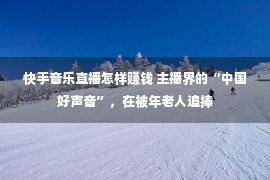 快手音乐直播怎样赚钱 主播界的“中国好声音”，在被年老人追捧