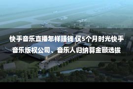 快手音乐直播怎样赚钱 仅5个月时光快手音乐版权公司、音乐人归纳算金额选拔367%、480%