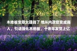 木地板生意太赚钱了 他从内政官变成商人，引进强化木地板，十余年发觉上亿价值