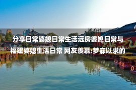 分享日常婆媳日常生活远房婆媳日常与福建婆媳生活日常 网友羡慕:梦寐以求的婆媳生活