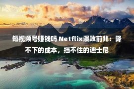 短视频号赚钱吗 Netflix溃败前兆：降不下的成本，挡不住的迪士尼