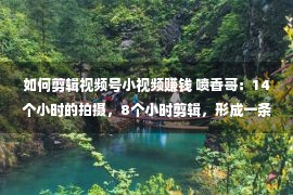 如何剪辑视频号小视频赚钱 喷香哥：14个小时的拍摄，8个小时剪辑，形成一条8分钟的视频