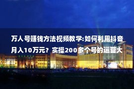 万人号赚钱方法视频教学:如何利用抖音月入10万元？实操200多个号的运营大咖亲自教你！