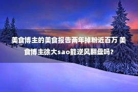 美食博主的美食报告两年掉粉近百万 美食博主徐大sao能逆风翻盘吗？