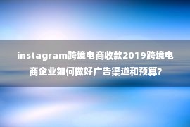 instagram跨境电商收款2019跨境电商企业如何做好广告渠道和预算？