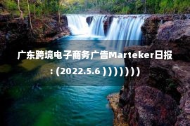 广东跨境电子商务广告Marteker日报: (2022.5.6 ) ) ) ) ) ) )