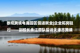 参观跨境电商园区促进就业|企业拓岗驻行——副校长余江带队探访天津市跨境电商示范园区