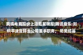 跨境电商股价上涨氪星晚报|腾讯音乐:刘炽平决定辞去公司董事职务； 尼奥招募多个海外制造岗位、美国建厂的消息尚未公开三星将成为其在美国的第二家芯片工厂或于下月开工