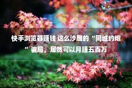 快手浏览器赚钱 这么沙雕的“同城约炮”骗局，居然可以月赚五百万