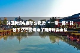 韩国跨境电商怎么卖货:“一带一路”背景下 济宁跨境电子商务咋卖全球