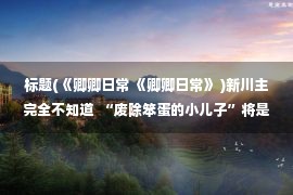 标题(《卿卿日常 《卿卿日常》 )新川主完全不知道  “废除笨蛋的小儿子”将是他一生的怨恨