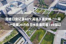 爬楼日常记录40℃高温下重庆棒“一哥”:一天喝20斤白开水负重爬楼100层以上