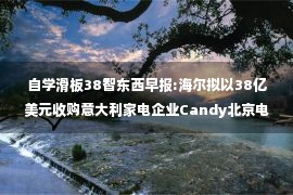 自学滑板38智东西早报:海尔拟以38亿美元收购意大利家电企业Candy北京电动滑板扣车、罚款