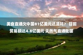 美食直通欠中国81亿美元还清吗？ 目前贸易额达4.8亿美元 天然气直通我国