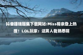 抖音赚钱图集下载网站:Miss相亲登上热搜！LOL玩家：这男人我熟悉啊