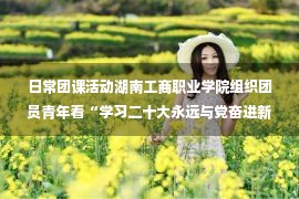 日常团课活动湖南工商职业学院组织团员青年看“学习二十大永远与党奋进新征程”主题云团课