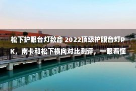 松下护眼台灯致命 2022顶级护眼台灯PK，南卡和松下横向对比测评，一眼看懂选哪个好