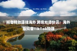 抖音特效赚钱海外 跨境知道快讯：海外版抖音TikTok特赚