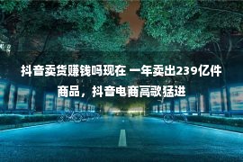 抖音卖货赚钱吗现在 一年卖出239亿件商品，抖音电商高歌猛进