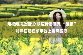 短视频投放面试:顺应传播潮流 “硬核”知识在短视频平台上乘风破浪