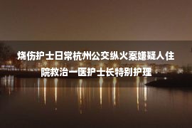 烧伤护士日常杭州公交纵火案嫌疑人住院救治一医护士长特别护理