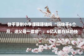 快手录制小学课程赚钱吗 “玩快手6个月，送父母一套房”：6亿人都在玩的快手里，藏着怎样的赚钱秘密？