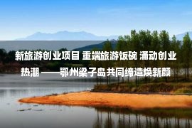 新旅游创业项目 重端旅游饭碗 涌动创业热潮 ——鄂州梁子岛共同缔造焕新颜