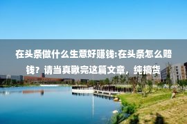 在头条做什么生意好赚钱:在头条怎么赔钱？请当真瞅完这篇文章，纯搞货