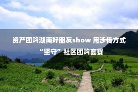 资产团购湖南好朋友show 用涉传方式“坚守”社区团购套餐