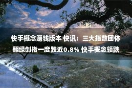 快手概念赚钱版本 快讯：三大指数团体翻绿创指一度跌近0.8% 快手概念领跌