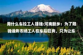 用什么车拉工人赚钱:河南新乡：为了赔钱逸务市场工人在车后狂奔，只为让东家雇用他们