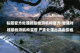 标题官方处理核酸检测机构官方:加强对核酸检测机构监管 严肃处理出具虚假检验报告行为