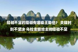 经验不足的经验有哪些王勤伯？ 关键时刻不坚决 乌拉圭输给主帅经验不足